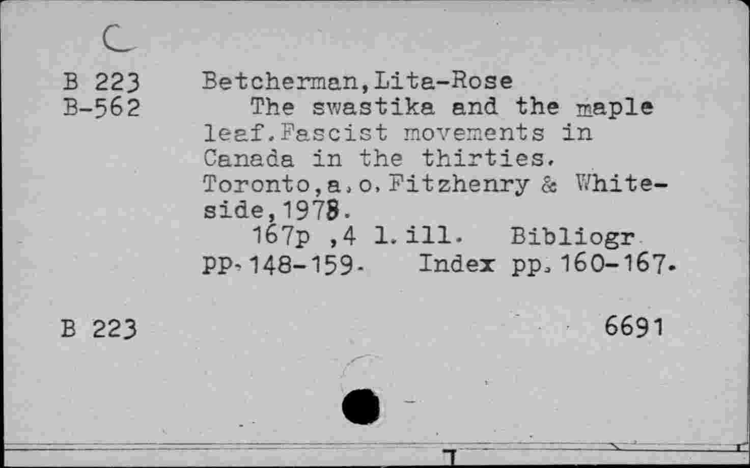 ﻿B 223
B-562
Betcherman,Lita-Rose
The swastika and the maple leaf.Fascist movements in Canada in the thirties. Toronto,a,o, Fitzhenry & Whiteside, 1978.
I67p ,4 1.ill. Bibliogr PP-148-159- Index pp, 160-167-
B 223
6691